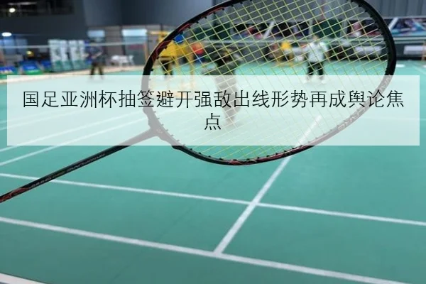 国足亚洲杯抽签避开强敌出线形势再成舆论焦点